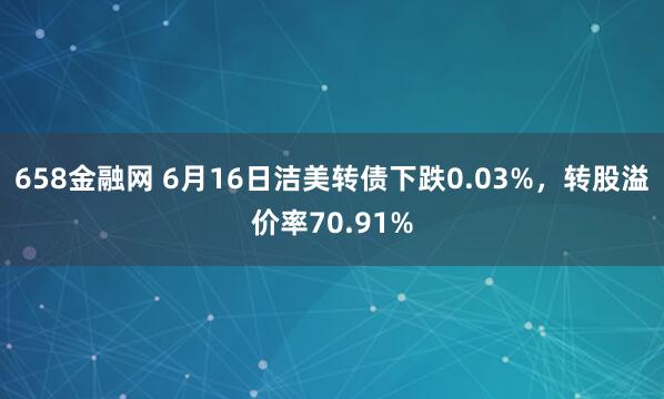 658金融网 6月16日洁美转债下跌0.03%，转股溢价率70.91%