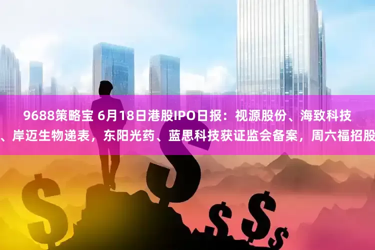 9688策略宝 6月18日港股IPO日报：视源股份、海致科技、岸迈生物递表，东阳光药、蓝思科技获证监会备案，周六福招股