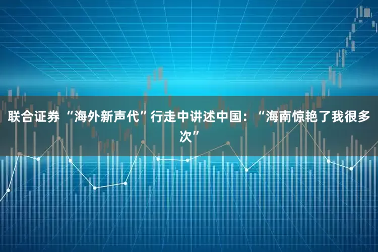 联合证券 “海外新声代”行走中讲述中国：“海南惊艳了我很多次”