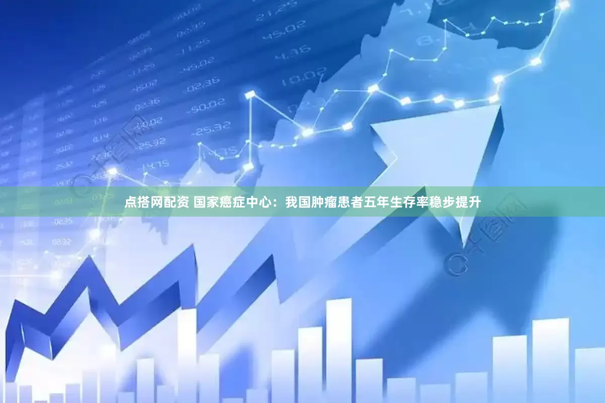 点搭网配资 国家癌症中心：我国肿瘤患者五年生存率稳步提升