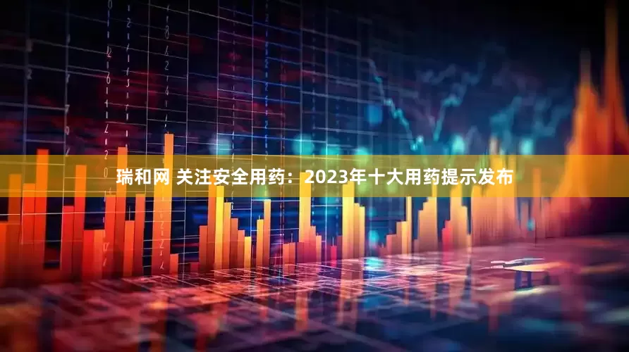 瑞和网 关注安全用药：2023年十大用药提示发布