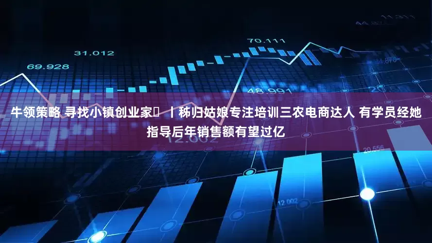 牛领策略 寻找小镇创业家㊴丨秭归姑娘专注培训三农电商达人 有学员经她指导后年销售额有望过亿