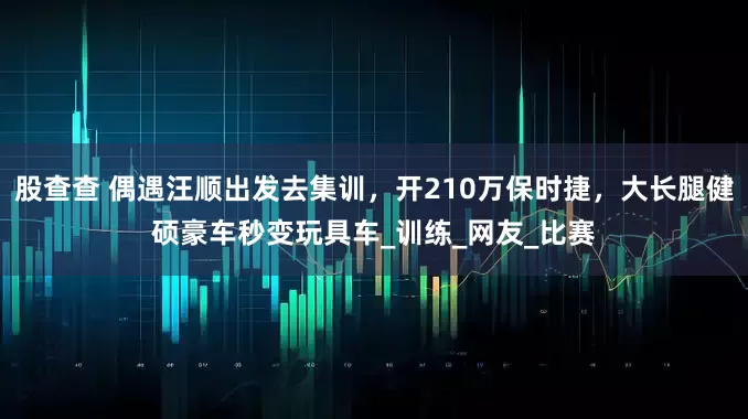 股查查 偶遇汪顺出发去集训，开210万保时捷，大长腿健硕豪车秒变玩具车_训练_网友_比赛