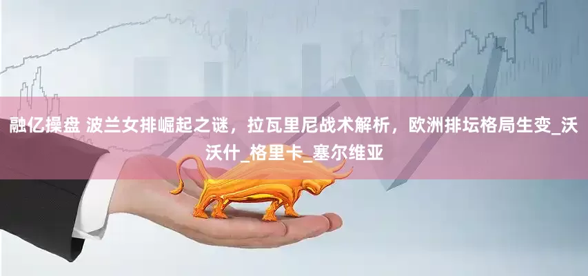 融亿操盘 波兰女排崛起之谜，拉瓦里尼战术解析，欧洲排坛格局生变_沃沃什_格里卡_塞尔维亚