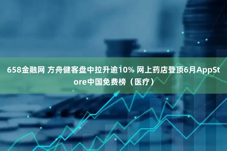 658金融网 方舟健客盘中拉升逾10% 网上药店登顶6月AppStore中国免费榜（医疗）
