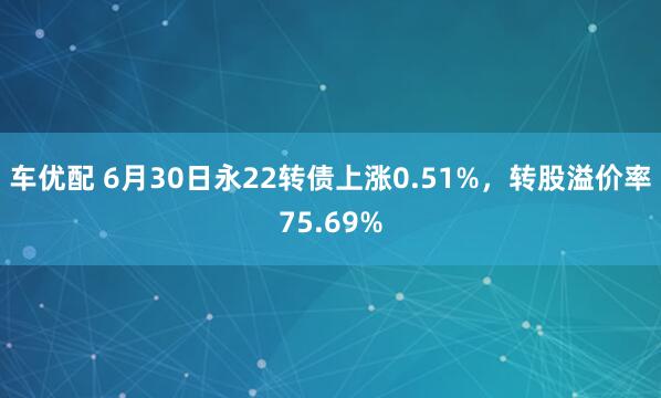 车优配 6月30日永22转债上涨0.51%，转股溢价率75.69%