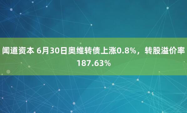 闻道资本 6月30日奥维转债上涨0.8%，转股溢价率187.63%