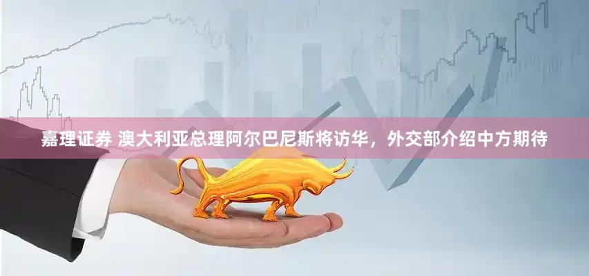 嘉理证券 澳大利亚总理阿尔巴尼斯将访华，外交部介绍中方期待