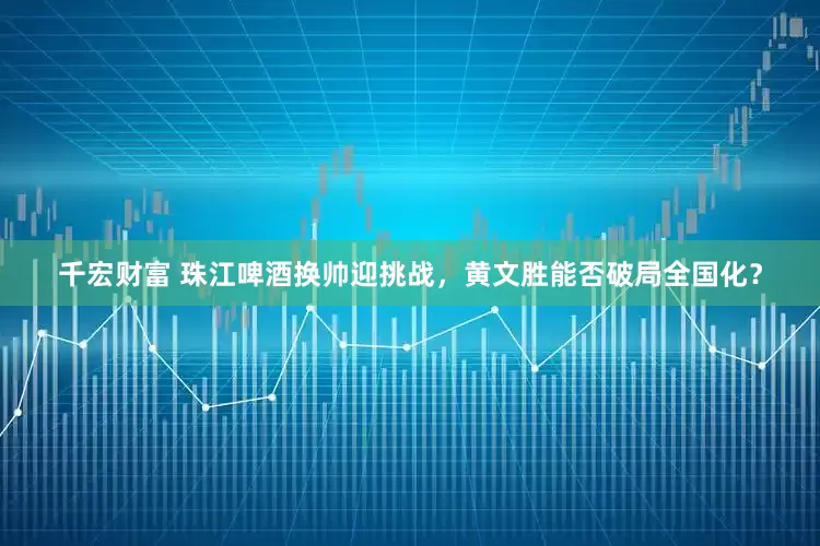 千宏财富 珠江啤酒换帅迎挑战，黄文胜能否破局全国化？