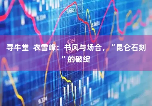 寻牛堂  衣雪峰：书风与场合，“昆仑石刻”的破绽