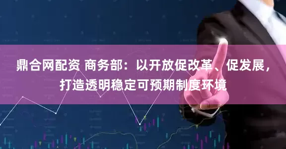 鼎合网配资 商务部：以开放促改革、促发展，打造透明稳定可预期制度环境