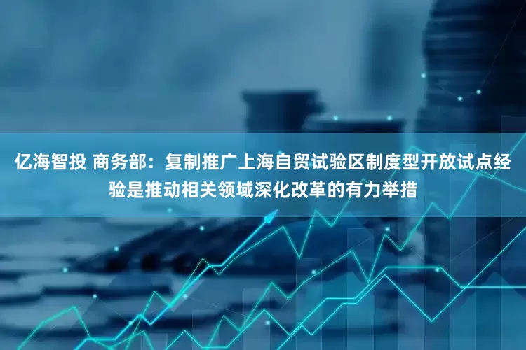 亿海智投 商务部：复制推广上海自贸试验区制度型开放试点经验是推动相关领域深化改革的有力举措