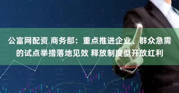 公富网配资 商务部：重点推进企业、群众急需的试点举措落地见效 释放制度型开放红利