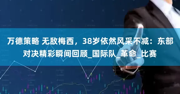 万德策略 无敌梅西，38岁依然风采不减：东部对决精彩瞬间回顾_国际队_革命_比赛