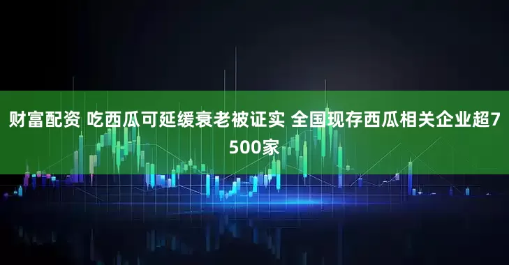 财富配资 吃西瓜可延缓衰老被证实 全国现存西瓜相关企业超7500家