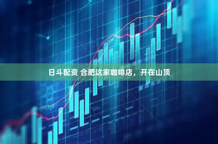 日斗配资 合肥这家咖啡店，开在山顶