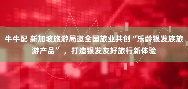 牛牛配 新加坡旅游局邀全国旅业共创“乐龄银发族旅游产品” ，打造银发友好旅行新体验