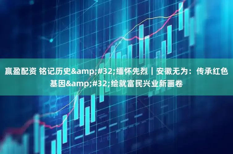 赢盈配资 铭记历史&#32;缅怀先烈｜安徽无为：传承红色基因&#32;绘就富民兴业新画卷