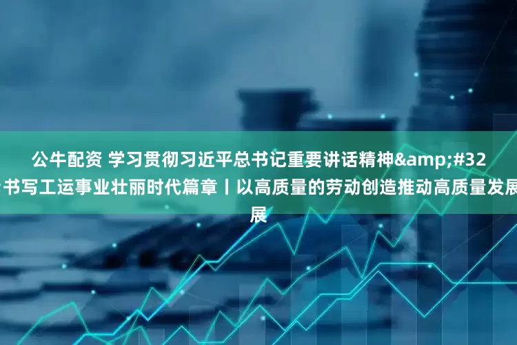 公牛配资 学习贯彻习近平总书记重要讲话精神&#32;书写工运事业壮丽时代篇章丨以高质量的劳动创造推动高质量发展