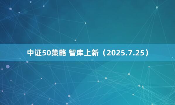 中证50策略 智库上新（2025.7.25）