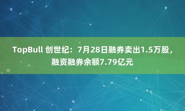 TopBull 创世纪：7月28日融券卖出1.5万股，融资融券余额7.79亿元