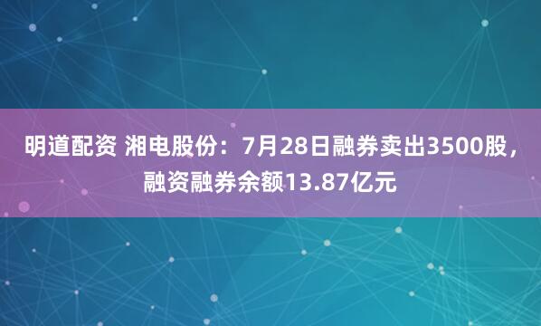 明道配资 湘电股份：7月28日融券卖出3500股，融资融券余额13.87亿元