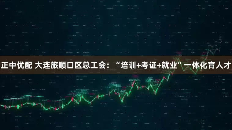 正中优配 大连旅顺口区总工会：“培训+考证+就业”一体化育人才