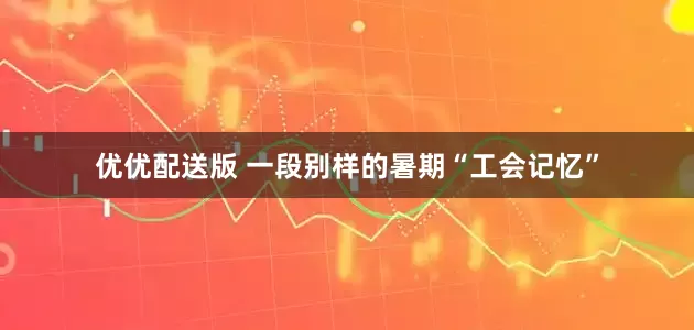 优优配送版 一段别样的暑期“工会记忆”