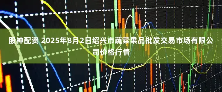 股神配资 2025年8月2日绍兴市蔬菜果品批发交易市场有限公司价格行情