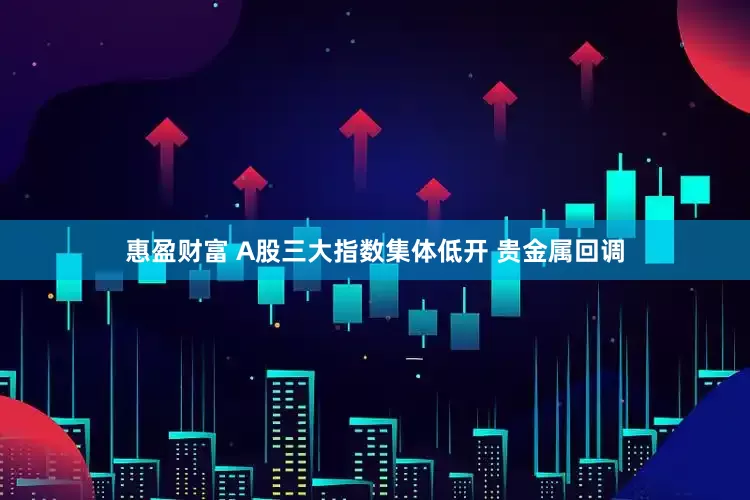 惠盈财富 A股三大指数集体低开 贵金属回调