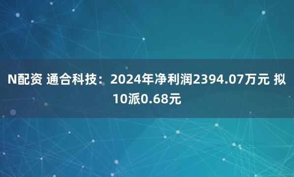 N配资 通合科技：2024年净利润2394.07万元 拟10派0.68元