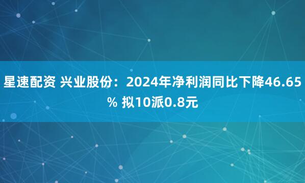 星速配资 兴业股份：2024年净利润同比下降46.65% 拟10派0.8元