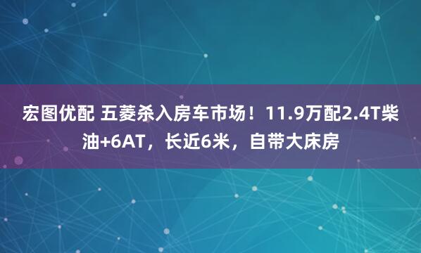 宏图优配 五菱杀入房车市场！11.9万配2.4T柴油+6AT，长近6米，自带大床房