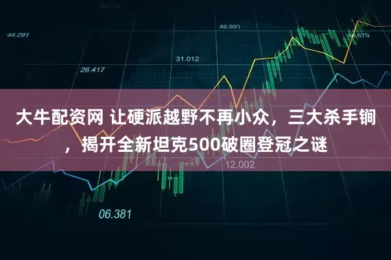大牛配资网 让硬派越野不再小众，三大杀手锏，揭开全新坦克500破圈登冠之谜