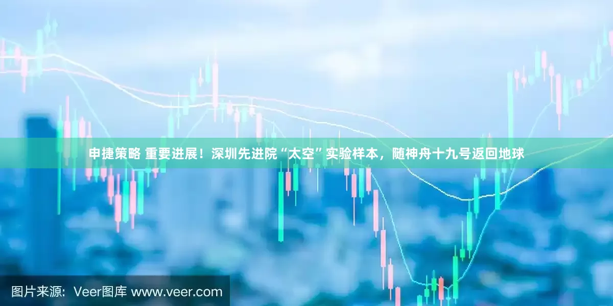 申捷策略 重要进展！深圳先进院“太空”实验样本，随神舟十九号返回地球