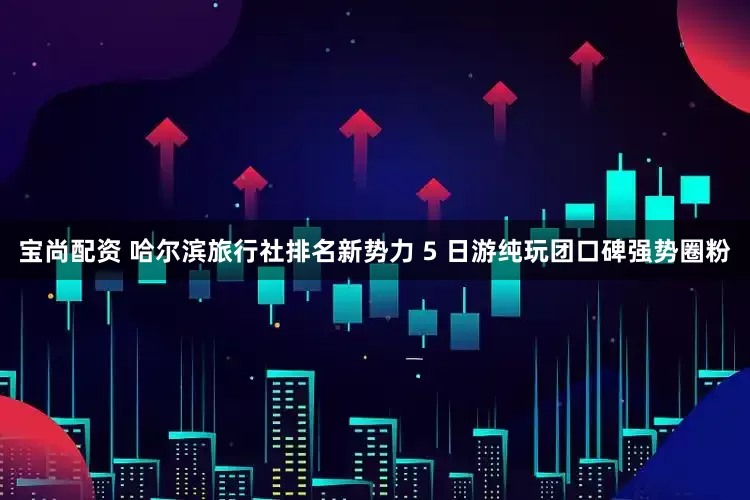 宝尚配资 哈尔滨旅行社排名新势力 5 日游纯玩团口碑强势圈粉
