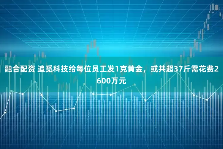融合配资 追觅科技给每位员工发1克黄金，或共超37斤需花费2600万元