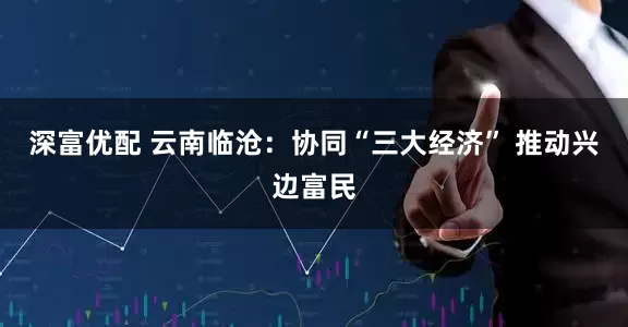 深富优配 云南临沧：协同“三大经济” 推动兴边富民