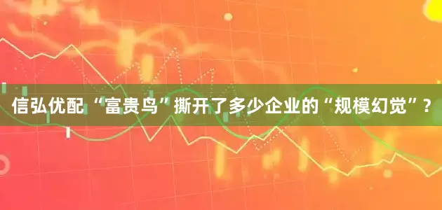 信弘优配 “富贵鸟”撕开了多少企业的“规模幻觉”？