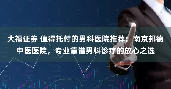 大福证券 值得托付的男科医院推荐：南京邦德中医医院，专业靠谱男科诊疗的放心之选