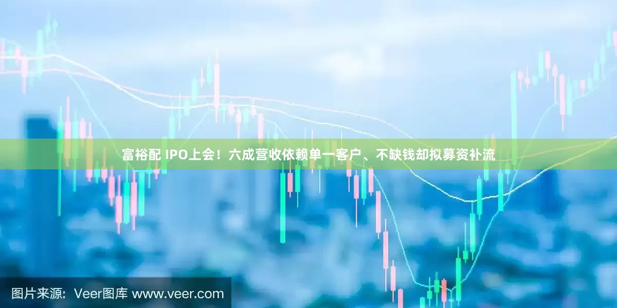富裕配 IPO上会！六成营收依赖单一客户、不缺钱却拟募资补流