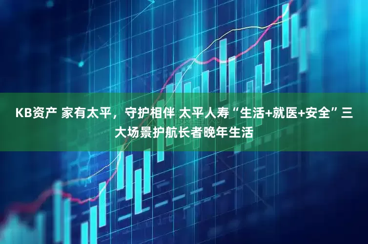 KB资产 家有太平，守护相伴 太平人寿“生活+就医+安全”三大场景护航长者晚年生活