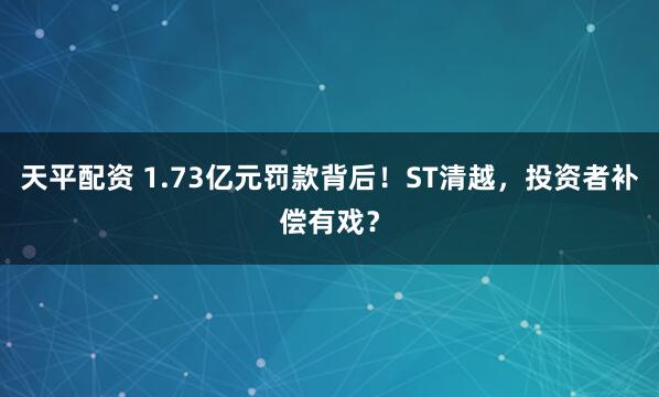 天平配资 1.73亿元罚款背后！ST清越，投资者补偿有戏？