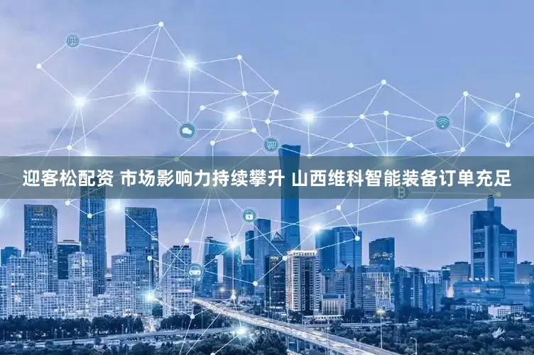 迎客松配资 市场影响力持续攀升 山西维科智能装备订单充足